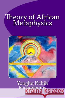 Theory of African Metaphysics Dr Yongho Nchih Nichodemus 9781497534896