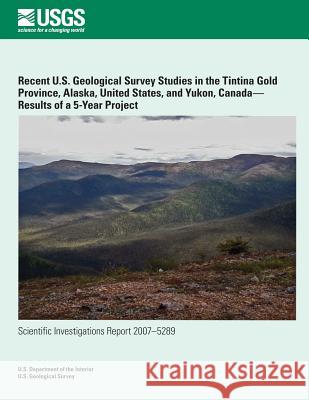 Recent U.S. Geological Survey Studies in the Tintina Gold Province, Alaska, United States, and Yukon, Canada?Results of a 5-Year Project U. S. Department of the Interior 9781497536456