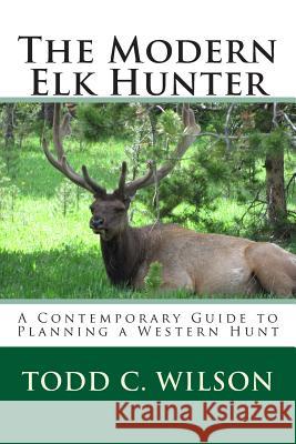 The Modern Elk Hunter: A Contemporary Guide to Planning a Western Hunt Todd C. Wilson 9781497552937