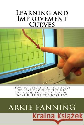 Learning and Improvement Curves: How to determine the impact of learning on the time/cost required to build the next unit or the next lot Fanning, Arkie Dean 9781497553644 Createspace