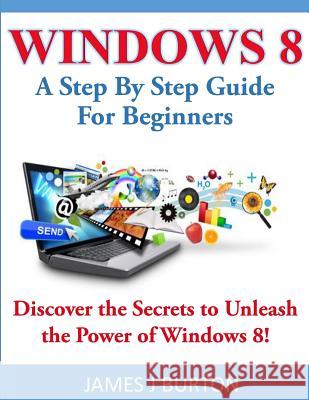Windows 8: A Step By Step Guide For Beginners: Discover the Secrets to Unleash the Power of Windows 8! Burton, James J. 9781497557468