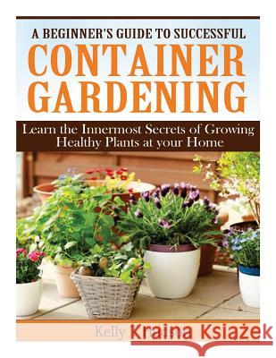 A Beginner's Guide to Successful Container Gardening: Learn the Innermost Secrets of Growing Healthy Plants at your Home Hudson, Kelly T. 9781497564206