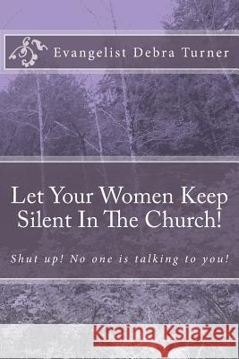 Let Your Women Keep Silent In The Church!: Shut up! No one is talking to you! Turner, Evangelist Debra 9781497565067