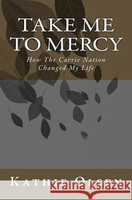 Take Me To Mercy: How The Carrie Nation Changed My Life Olsen, Kathie 9781497565401 Createspace