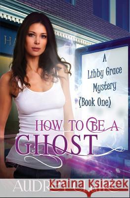 How to be a Ghost: A Libby Grace Mystery - Book 1 Claire, Audrey 9781497590083 Createspace