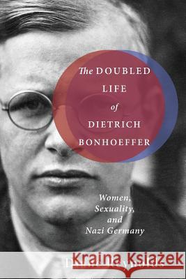 The Doubled Life of Dietrich Bonhoeffer: Women, Sexuality, and Nazi Germany Diane Reynolds 9781498206563
