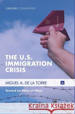 The U.S. Immigration Crisis: Toward an Ethics of Place Miguel A. D 9781498223713 Cascade Books