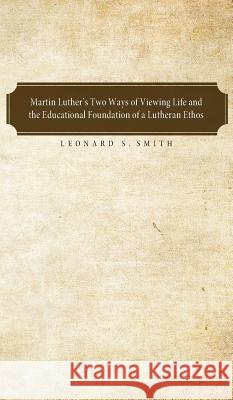 Martin Luther's Two Ways of Viewing Life and the Educational Foundation of a Lutheran Ethos Leonard S Smith 9781498252058 Pickwick Publications