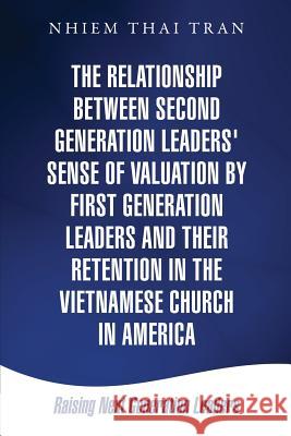 The Relationship Between Second Generation Leaders' Sense of Valuation by First Generation Leaders and Their Retention in the Vietnamese Church in America Nhiem Thai Tran 9781498450201