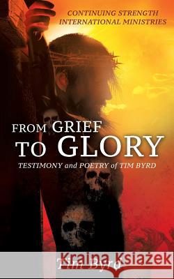 From Grief To Glory: Testimony and poetry of Tim Byrd Tim Byrd 9781498476577 Xulon Press