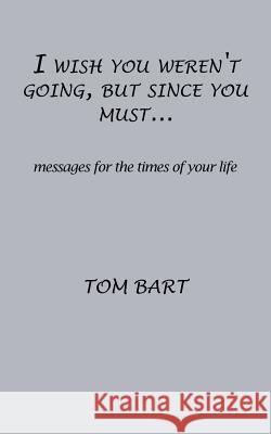 I wish you weren't going, but since you must...: messages for the times of your life Tom Bart 9781498483582