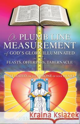 A Plumb Line Measurement of God's Glory Illuminated in the Feasts, Offerings, Tabernacle: Is He Seated on the Throne of Your Heart John T Staples 9781498499033