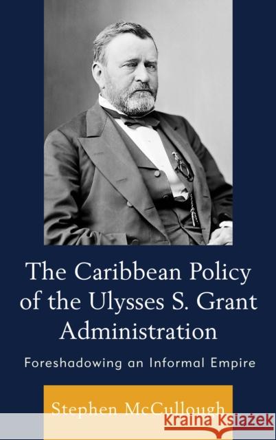 The Caribbean Policy of the Ulysses S. Grant Administration: Foreshadowing an Informal Empire Stephen McCullough 9781498500128 Lexington Books