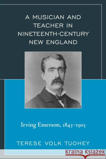 A Musician and Teacher in Nineteenth Century New England: Irving Emerson, 1843--1903 Terese Volk Tuohey 9781498500401 Lexington Books