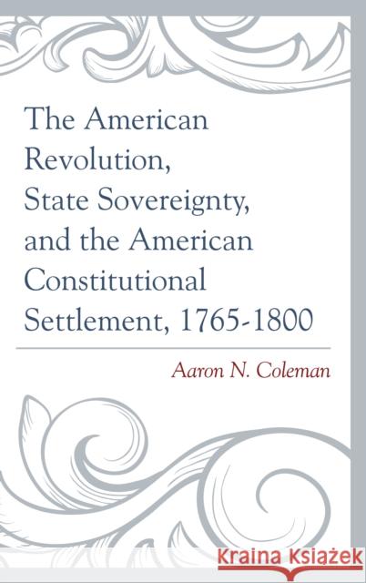 The American Revolution, State Sovereignty, and the American Constitutional Settlement, 1765-1800 Aaron N. Coleman 9781498500623 Lexington Books