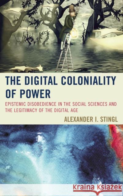 The Digital Coloniality of Power: Epistemic Disobedience in the Social Sciences and the Legitimacy of the Digital Age Alexander I., MR Stingl 9781498501927