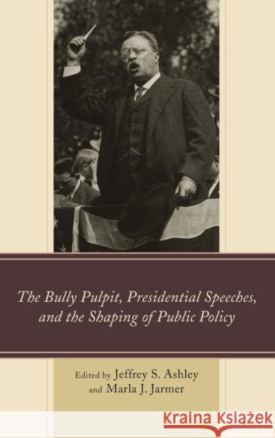 The Bully Pulpit, Presidential Speeches, and the Shaping of Public Policy Jeffrey S. Ashley Marla J. Jarmer Kevin R. Anderson 9781498501958