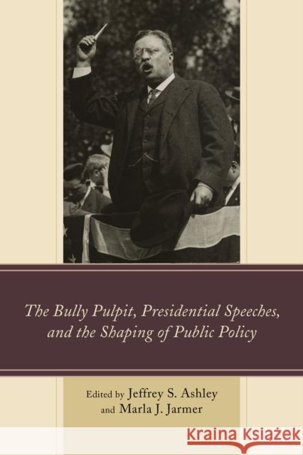 The Bully Pulpit, Presidential Speeches, and the Shaping of Public Policy Jeffrey S. Ashley Marla J. Jarmer Kevin R. Anderson 9781498501972