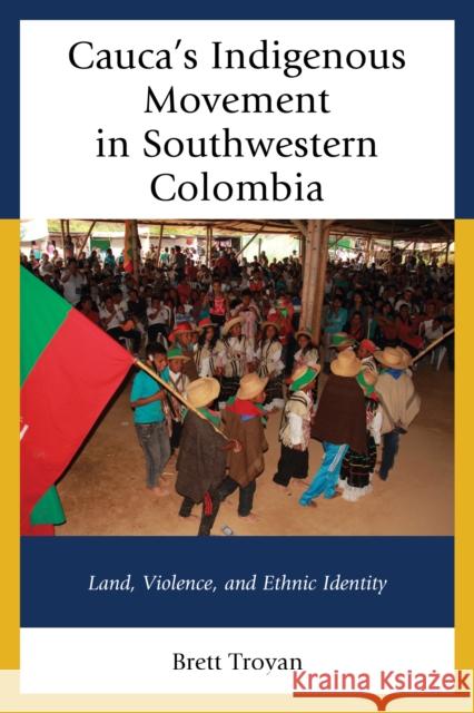 Cauca's Indigenous Movement in Southwestern Colombia: Land, Violence, and Ethnic Identity Brett Troyan 9781498502283 Lexington Books