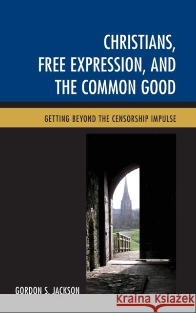 Christians, Free Expression, and the Common Good: Getting Beyond the Censorship Impulse Gordon S. Jackson 9781498504010