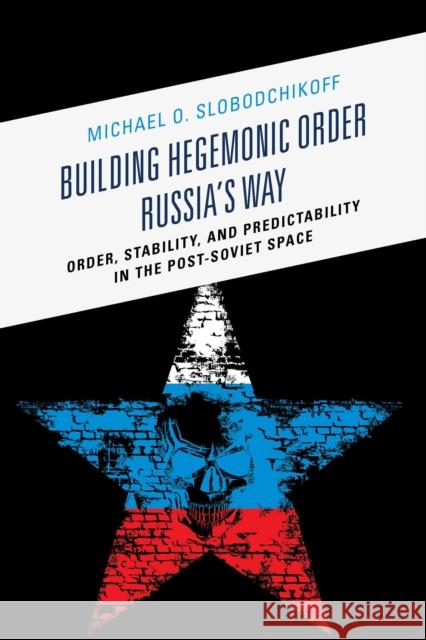 Building Hegemonic Order Russia's Way: Order, Stability, and Predictability in the Post-Soviet Space Michael O. Slobodchikoff 9781498505253