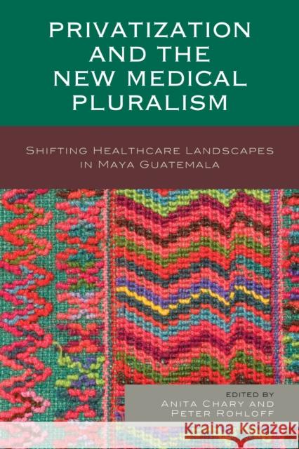 Privatization and the New Medical Pluralism: Shifting Healthcare Landscapes in Maya Guatemala Anita Chary Peter Rohloff Peter Benson 9781498505376 Lexington Books