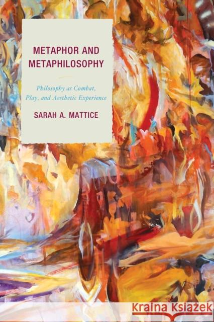 Metaphor and Metaphilosophy: Philosophy as Combat, Play, and Aesthetic Experience Dr Sarah Mattice 9781498505727 Lexington Books