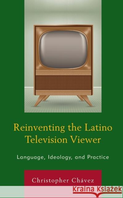 Reinventing the Latino Television Viewer: Language, Ideology, and Practice Christopher Chaavez 9781498506656 Lexington Books