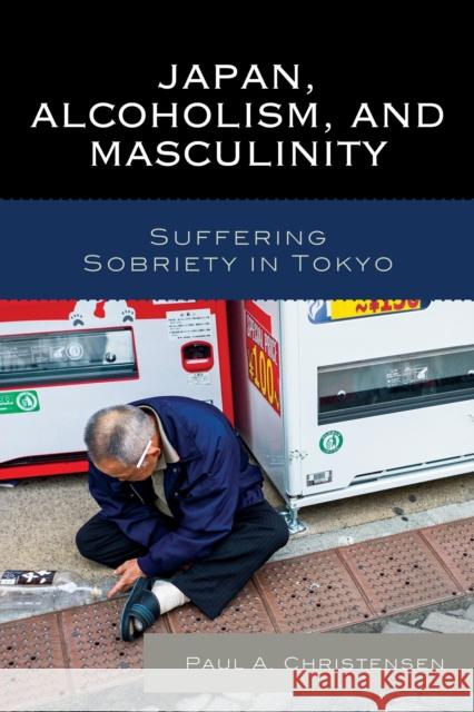 Japan, Alcoholism, and Masculinity: Suffering Sobriety in Tokyo Paul A. Christensen 9781498507660