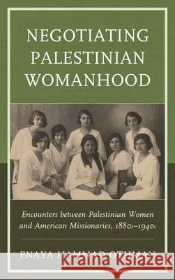Negotiating Palestinian Womanhood: Encounters Between Palestinian Women and American Missionaries, 1880s-1940s Enaya Hammad Othman 9781498509251 Lexington Books
