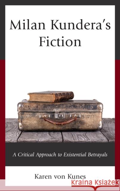 Milan Kundera's Fiction: A Critical Approach to Existential Betrayals Karen von Kunes 9781498510820