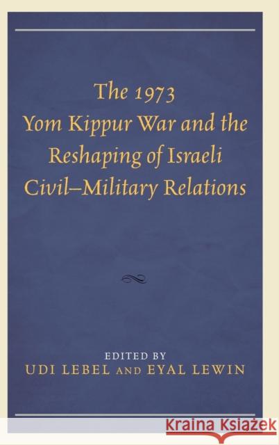 The 1973 Yom Kippur War and the Reshaping of Israeli Civil-Military Relations Udi Lebel Eyal Lewin Alexander Bligh 9781498513715