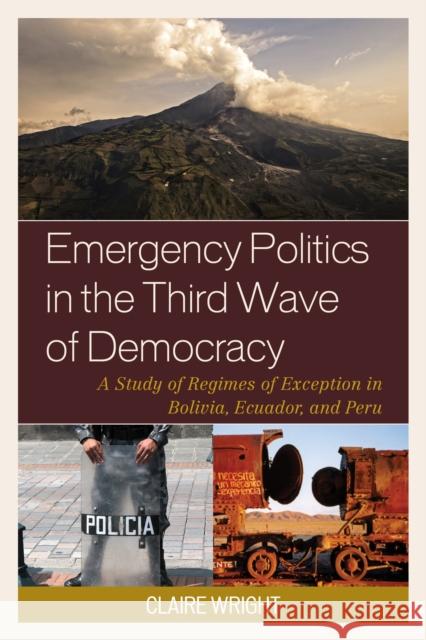 Emergency Politics in the Third Wave of Democracy: A Study of Regimes of Exception in Bolivia, Ecuador, and Peru Claire Wright 9781498515276 Lexington Books