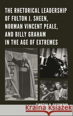 The Rhetorical Leadership of Fulton J. Sheen, Norman Vincent Peale, and Billy Graham in the Age of Extremes Timothy H. Sherwood 9781498515863 Lexington Books