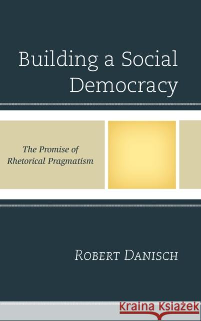 Building a Social Democracy: The Promise of Rhetorical Pragmatism Robert Danisch 9781498517775 Lexington Books