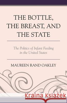 The Bottle, the Breast, and the State: The Politics of Infant Feeding in the United States Maureen Rand Oakley 9781498518277 Lexington Books