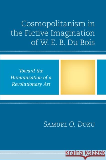 Cosmopolitanism in the Fictive Imagination of W. E. B. Du Bois: Toward the Humanization of a Revolutionary Art Samuel O. Doku 9781498518314 Lexington Books