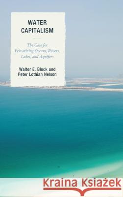 Water Capitalism: The Case for Privatizing Oceans, Rivers, Lakes, and Aquifers Walter E. Block Peter L. Nelson 9781498518826 Lexington Books