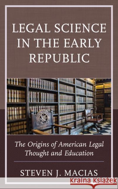 Legal Science in the Early Republic: The Origins of American Legal Thought and Education Steven J. Macias 9781498519465 Lexington Books