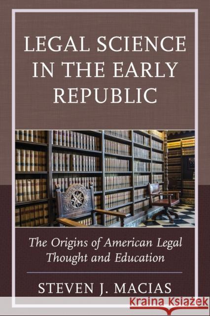 Legal Science in the Early Republic: The Origins of American Legal Thought and Education Steven J. Macias 9781498519489 Lexington Books