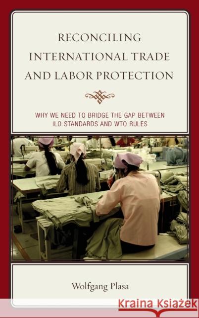 Reconciling International Trade and Labor Protection: Why We Need to Bridge the Gap between ILO Standards and WTO Rules Plasa, Wolfgang 9781498521383 Lexington Books