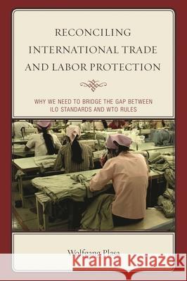 Reconciling International Trade and Labor Protection: Why We Need to Bridge the Gap between ILO Standards and WTO Rules Plasa, Wolfgang 9781498521406 Lexington Books