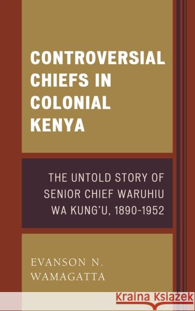 Controversial Chiefs in Colonial Kenya: The Untold Story of Senior Chief Waruhiu Wa Kung'u, 1890-1952 Evanson N. Wamagatta 9781498521475 Lexington Books