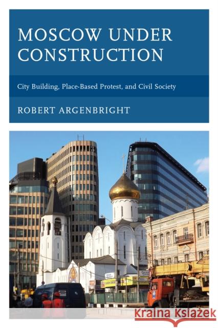 Moscow Under Construction: City Building, Place-Based Protest, and Civil Society Robert Argenbright 9781498522021 Lexington Books