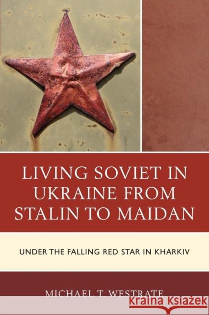 Living Soviet in Ukraine from Stalin to Maidan: Under the Falling Red Star in Kharkiv Michael T. Westrate 9781498523424 Lexington Books