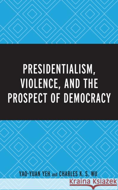 Presidentialism, Violence, and the Prospect of Democracy Yao-Yuan Yeh Charles K. Wu 9781498524308 Lexington Books
