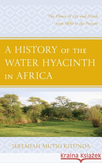 A History of the Water Hyacinth in Africa: The Flower of Life and Death from 1800 to the Present Kitunda, Jeremiah Mutio 9781498524629 Lexington Books
