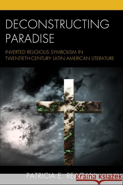 Deconstructing Paradise: Inverted Religious Symbolism in Twentieth-Century Latin American Literature Patricia E. Reagan 9781498524711 Lexington Books