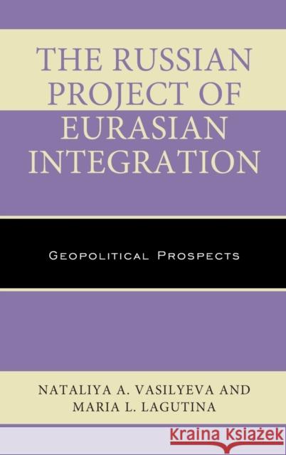 The Russian Project of Eurasian Integration: Geopolitical Prospects Nataliya A. Vasilyeva Maria L. Lagutina 9781498525640 Lexington Books