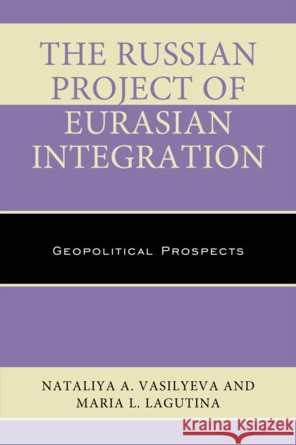 The Russian Project of Eurasian Integration: Geopolitical Prospects Nataliya A. Vasilyeva Maria L. Lagutina 9781498525664 Lexington Books